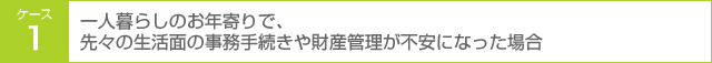 ケース1 一人暮らしのお年寄りで、先々の生活面の事務手続きや財産管理が不安になった場合