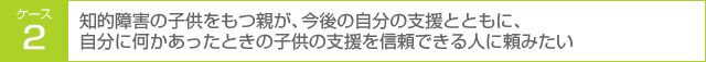 ケース2 知的障害の子供をもつ親が、今後の自分の支援とともに、自分に何かあったときの子供の支援を信頼できる人に頼みたい