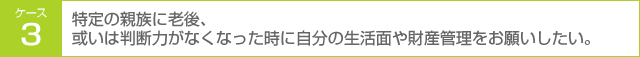 ケース3 特定の親族に老後、或いは判断力がなくなった時に自分の生活面や財産管理をお願いしたい。